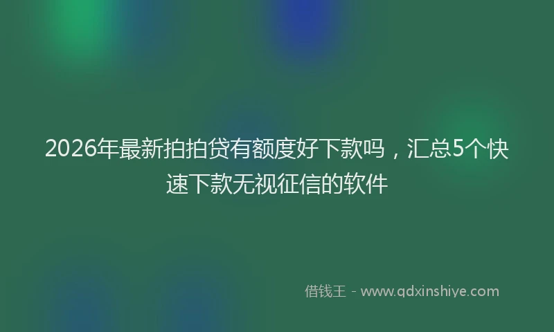 2026年最新拍拍贷有额度好下款吗，汇总5个快速下款无视征信的软件