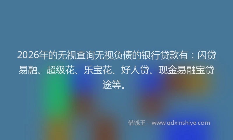 2026年的无视查询无视负债的银行贷款有：闪贷易融、超级花、乐宝花、好人贷、现金易融宝贷途等。