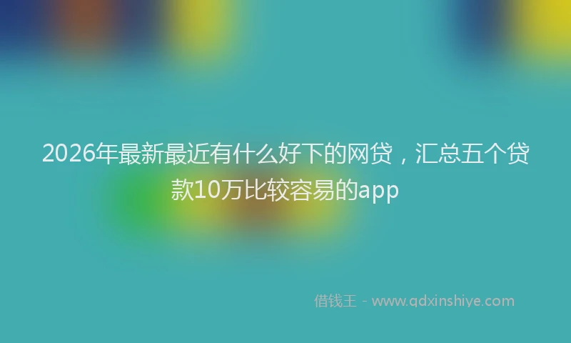 2026年最新最近有什么好下的网贷，汇总五个贷款10万比较容易的app
