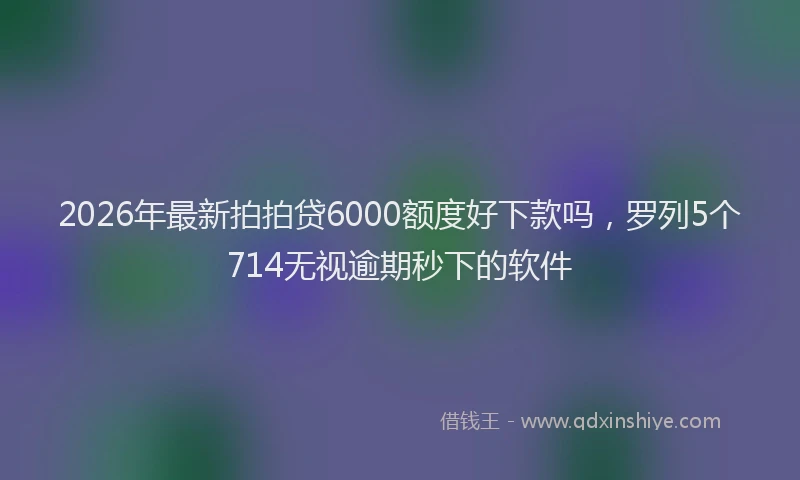 2026年最新拍拍贷6000额度好下款吗，罗列5个714无视逾期秒下的软件