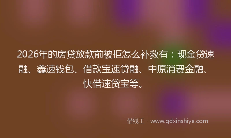 2026年的房贷放款前被拒怎么补救有：现金贷速融、鑫速钱包、借款宝速贷融、中原消费金融、快借速贷宝等。