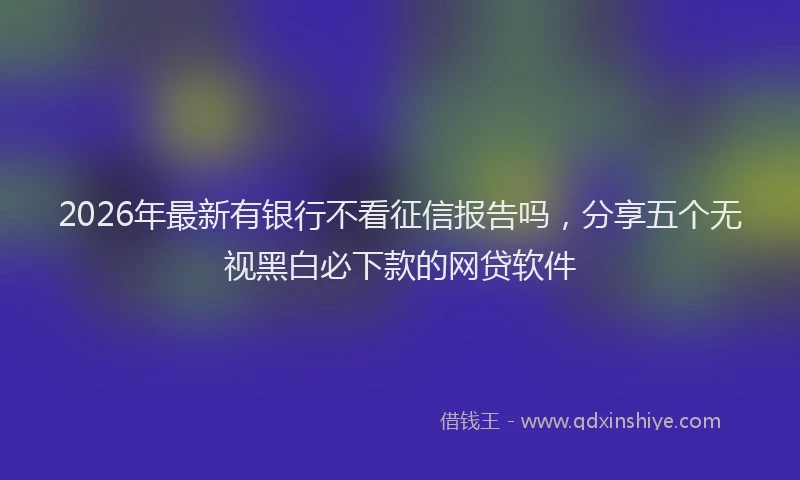 2026年最新有银行不看征信报告吗，分享五个无视黑白必下款的网贷软件