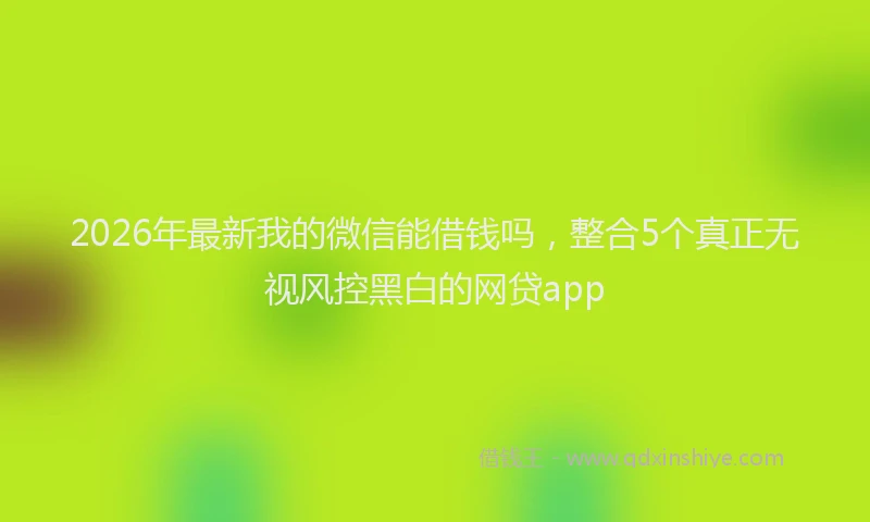 2026年最新我的微信能借钱吗，整合5个真正无视风控黑白的网贷app