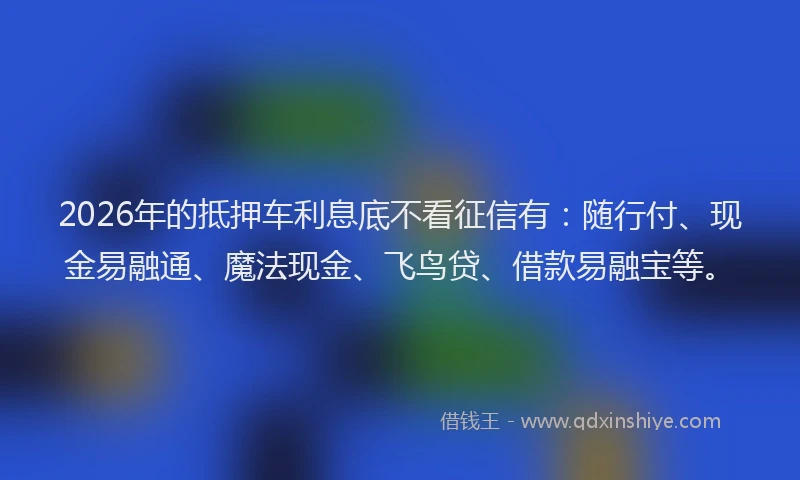 2026年的抵押车利息底不看征信有：随行付、现金易融通、魔法现金、飞鸟贷、借款易融宝等。
