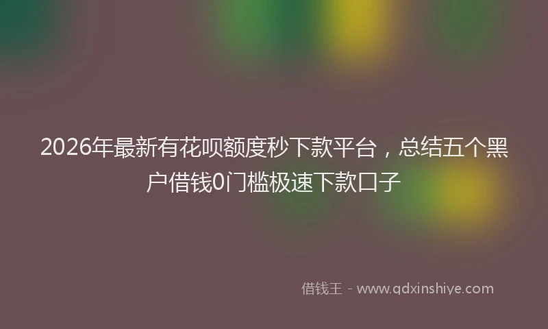 2026年最新有花呗额度秒下款平台，总结五个黑户借钱0门槛极速下款口子