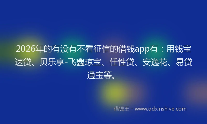 2026年的有没有不看征信的借钱app有：用钱宝速贷、贝乐享-飞鑫琼宝、任性贷、安逸花、易贷通宝等。
