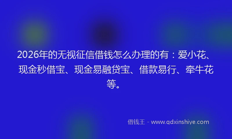 2026年的无视征信借钱怎么办理的有：爱小花、现金秒借宝、现金易融贷宝、借款易行、牵牛花等。