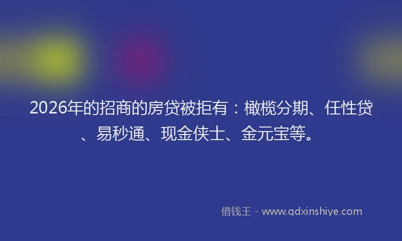 2026年的招商的房贷被拒有：橄榄分期、任性贷、易秒通、现金侠士、金元宝等。