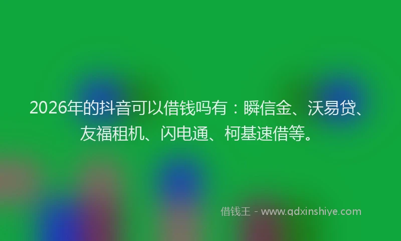 2026年的抖音可以借钱吗有：瞬信金、沃易贷、友福租机、闪电通、柯基速借等。