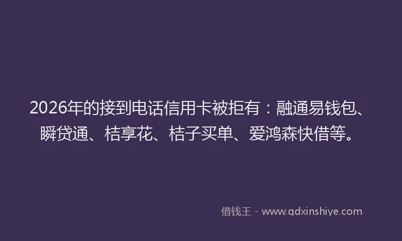 2026年的接到电话信用卡被拒有：融通易钱包、瞬贷通、桔享花、桔子买单、爱鸿森快借等。