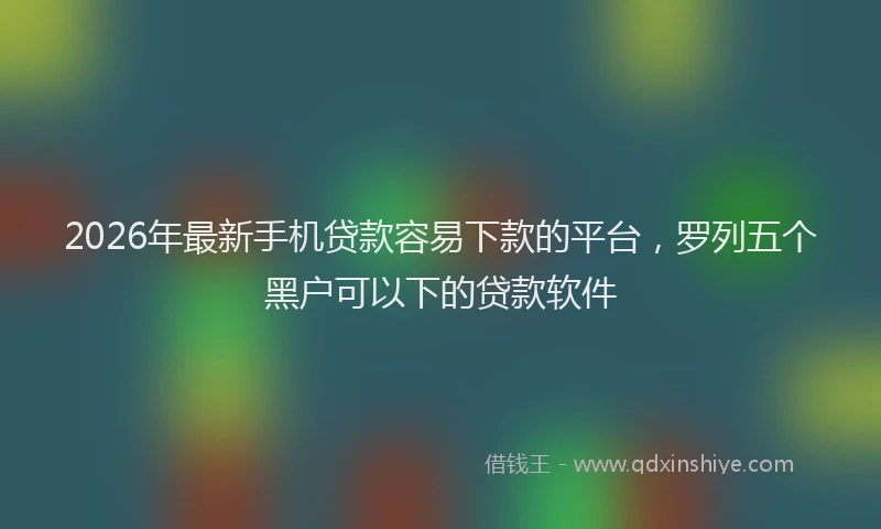 2026年最新手机贷款容易下款的平台，罗列五个黑户可以下的贷款软件