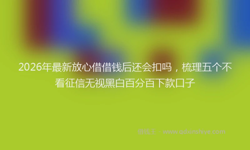 2026年最新放心借借钱后还会扣吗，梳理五个不看征信无视黑白百分百下款口子