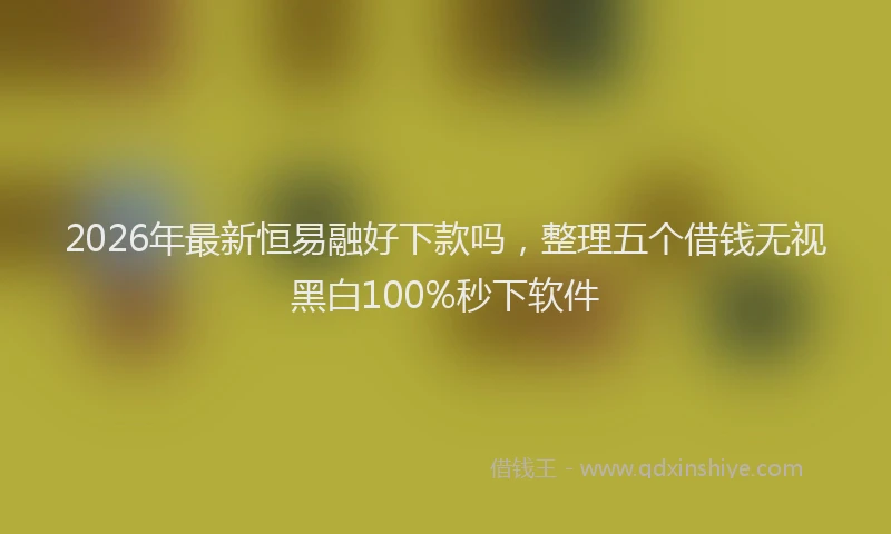 2026年最新恒易融好下款吗，整理五个借钱无视黑白100%秒下软件