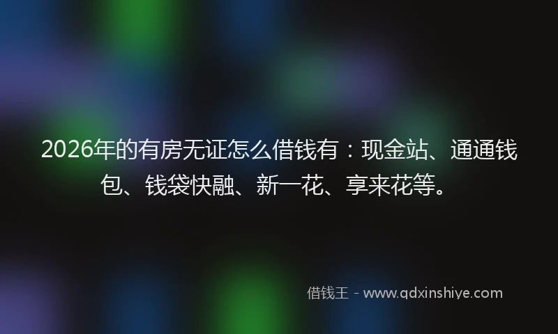 2026年的有房无证怎么借钱有：现金站、通通钱包、钱袋快融、新一花、享来花等。