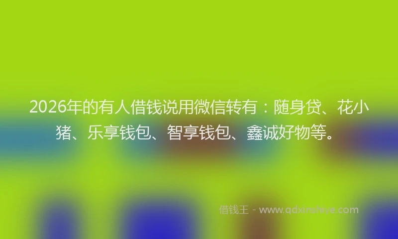 2026年的有人借钱说用微信转有：随身贷、花小猪、乐享钱包、智享钱包、鑫诚好物等。