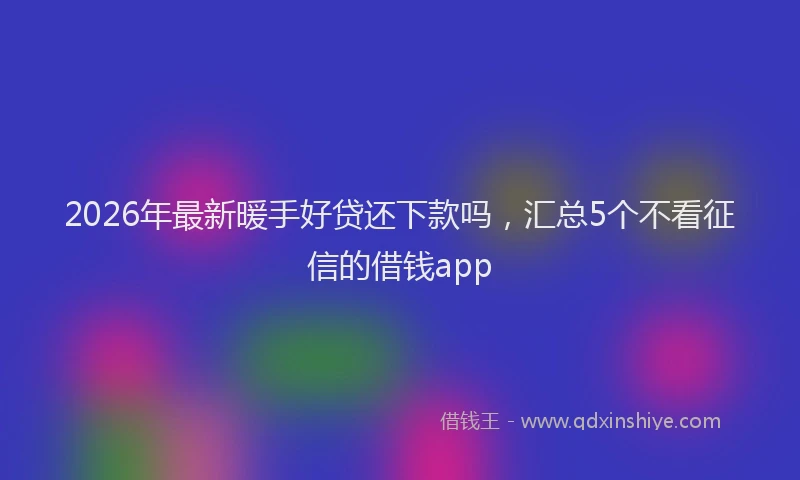 2026年最新暖手好贷还下款吗，汇总5个不看征信的借钱app