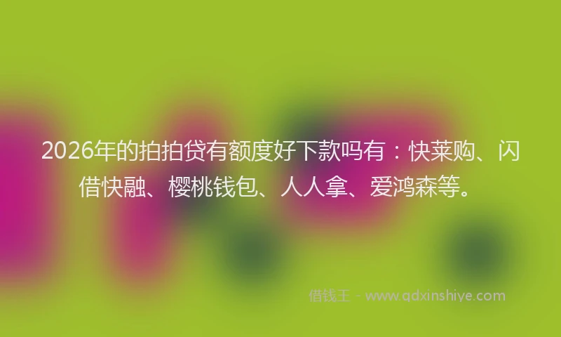 2026年的拍拍贷有额度好下款吗有：快莱购、闪借快融、樱桃钱包、人人拿、爱鸿森等。