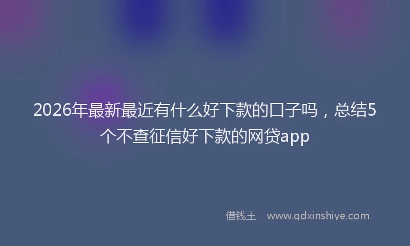 2026年最新最近有什么好下款的口子吗，总结5个不查征信好下款的网贷app