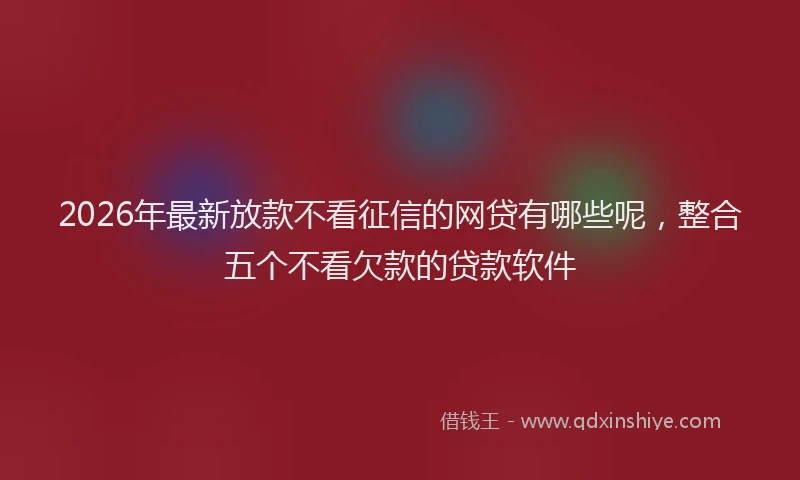2026年最新放款不看征信的网贷有哪些呢，整合五个不看欠款的贷款软件