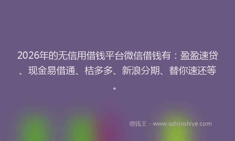 2026年的无信用借钱平台微信借钱有：盈盈速贷、现金易借通、桔多多、新浪分期、替你速还等。