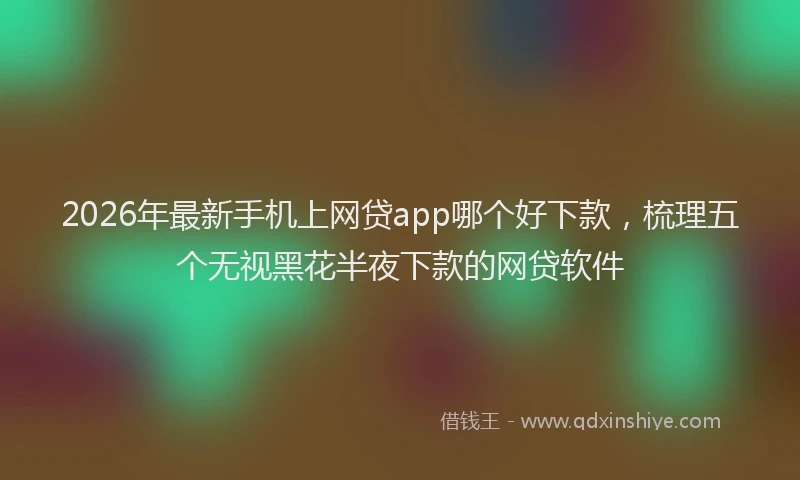 2026年最新手机上网贷app哪个好下款，梳理五个无视黑花半夜下款的网贷软件