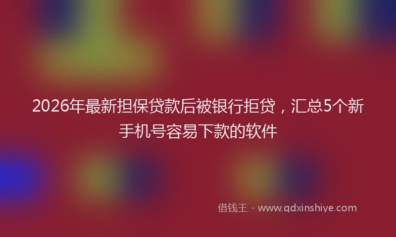 2026年最新担保贷款后被银行拒贷，汇总5个新手机号容易下款的软件
