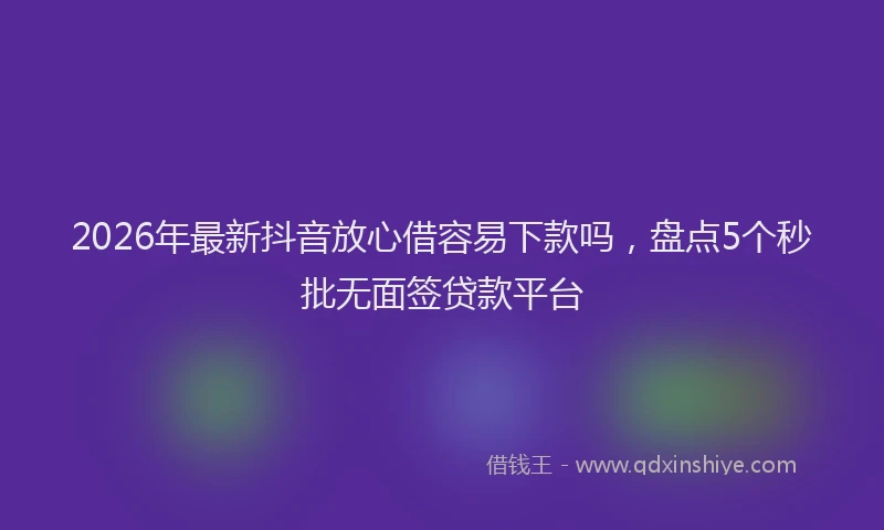 2026年最新抖音放心借容易下款吗，盘点5个秒批无面签贷款平台
