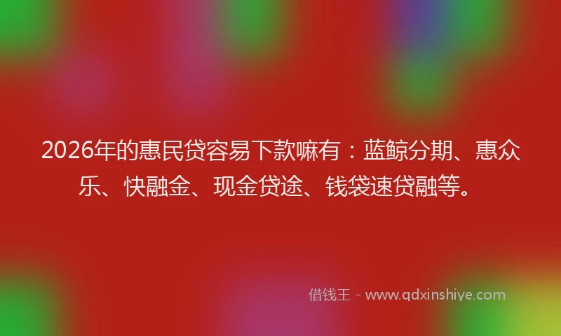 2026年的惠民贷容易下款嘛有：蓝鲸分期、惠众乐、快融金、现金贷途、钱袋速贷融等。