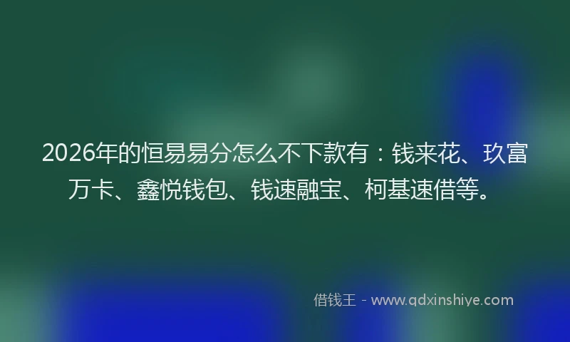 2026年的恒易易分怎么不下款有：钱来花、玖富万卡、鑫悦钱包、钱速融宝、柯基速借等。
