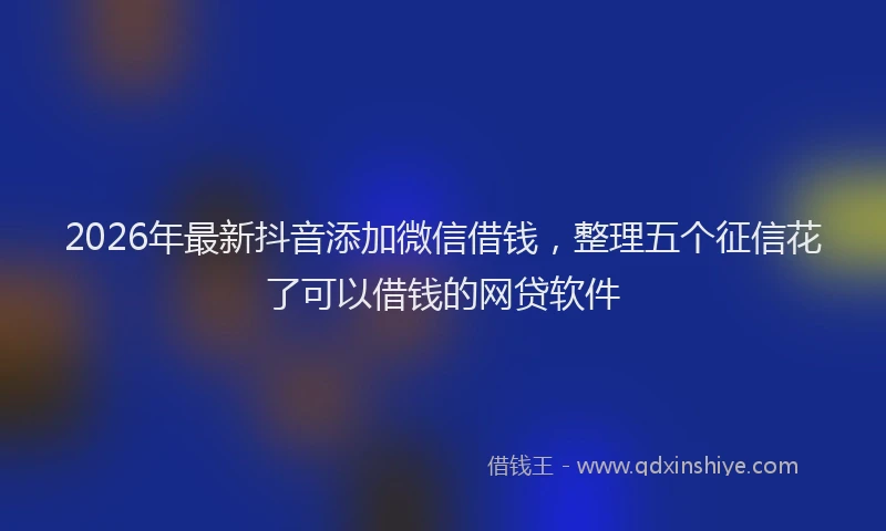 2026年最新抖音添加微信借钱，整理五个征信花了可以借钱的网贷软件