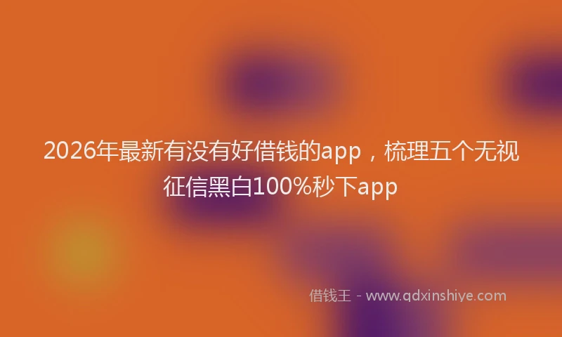 2026年最新有没有好借钱的app，梳理五个无视征信黑白100%秒下app