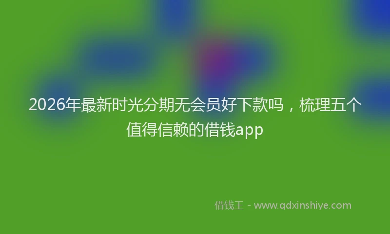 2026年最新时光分期无会员好下款吗，梳理五个值得信赖的借钱app
