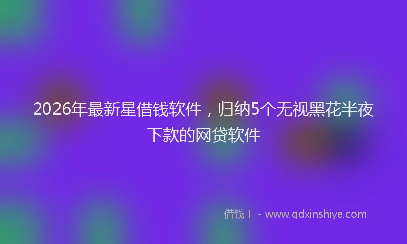2026年最新星借钱软件，归纳5个无视黑花半夜下款的网贷软件