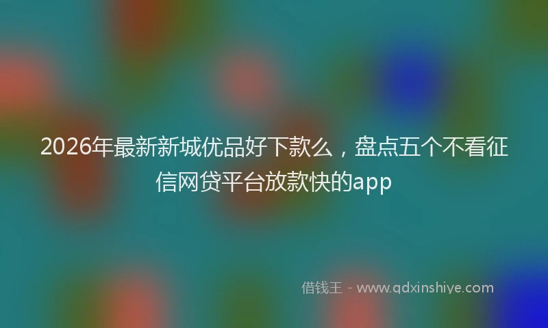 2026年最新新城优品好下款么，盘点五个不看征信网贷平台放款快的app