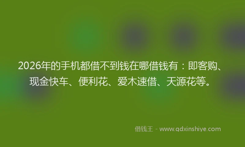 2026年的手机都借不到钱在哪借钱有：即客购、现金快车、便利花、爱木速借、天源花等。