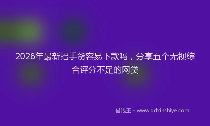 2026年最新招手货容易下款吗，分享五个无视综合评分不足的网贷