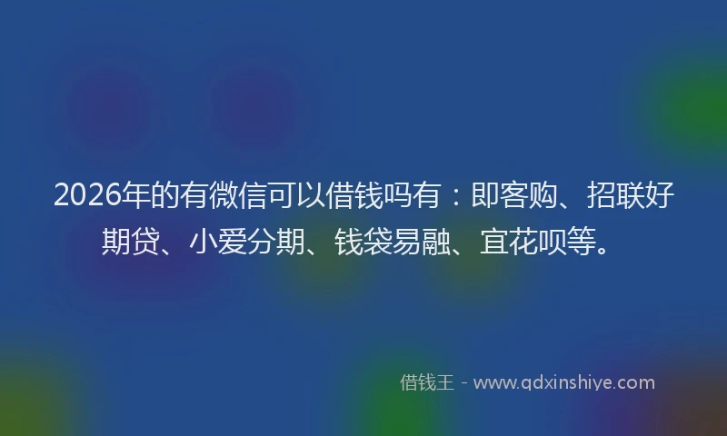 2026年的有微信可以借钱吗有：即客购、招联好期贷、小爱分期、钱袋易融、宜花呗等。