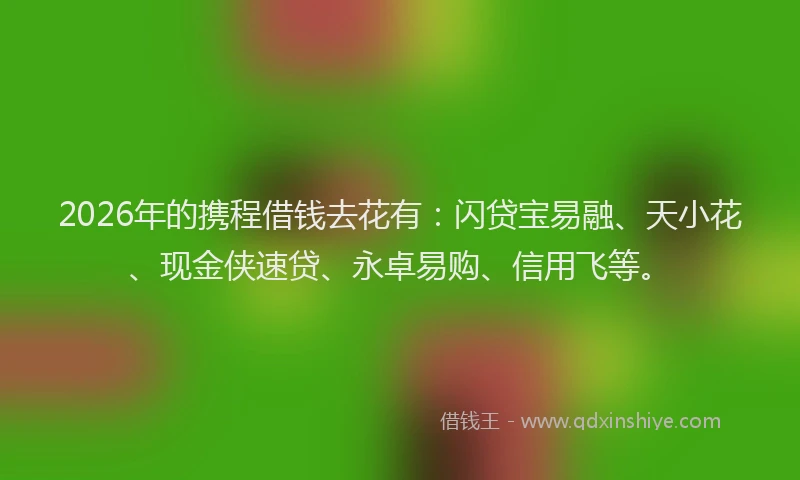 2026年的携程借钱去花有：闪贷宝易融、天小花、现金侠速贷、永卓易购、信用飞等。