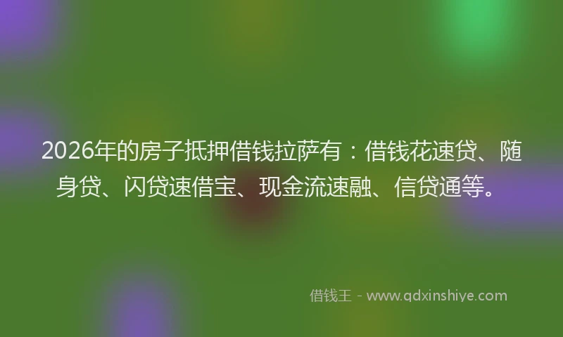 2026年的房子抵押借钱拉萨有：借钱花速贷、随身贷、闪贷速借宝、现金流速融、信贷通等。