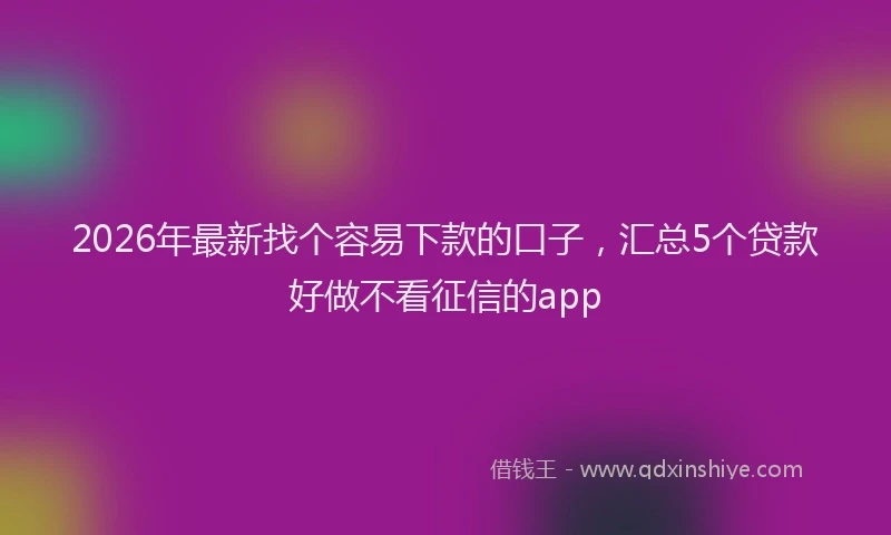 2026年最新找个容易下款的口子，汇总5个贷款好做不看征信的app