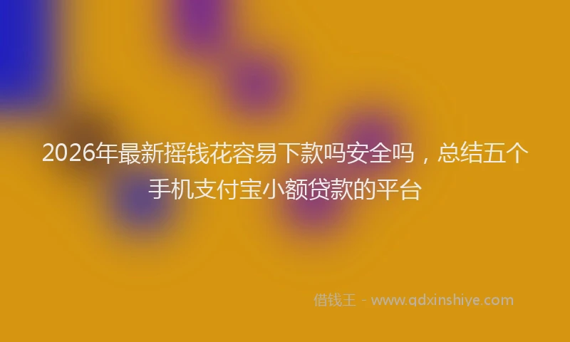 2026年最新摇钱花容易下款吗安全吗，总结五个手机支付宝小额贷款的平台
