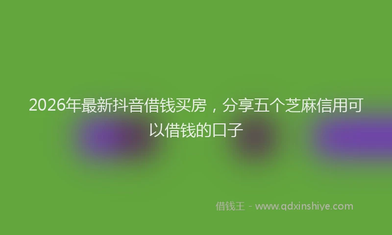 2026年最新抖音借钱买房，分享五个芝麻信用可以借钱的口子