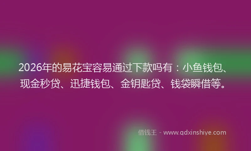 2026年的易花宝容易通过下款吗有：小鱼钱包、现金秒贷、迅捷钱包、金钥匙贷、钱袋瞬借等。