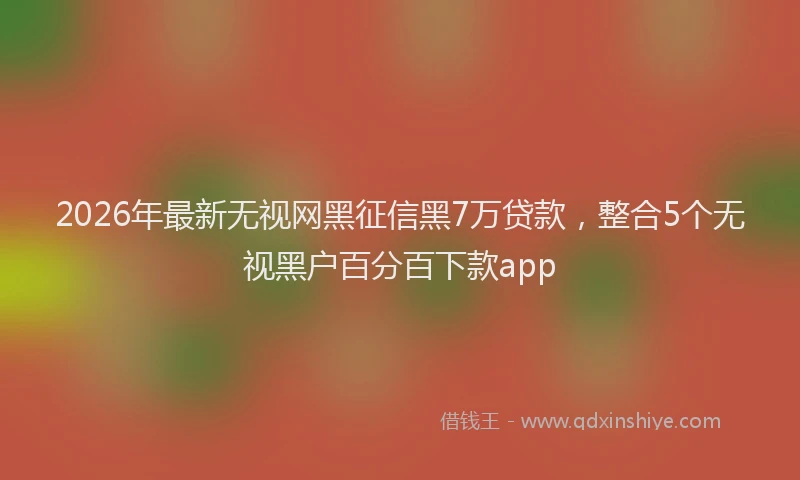 2026年最新无视网黑征信黑7万贷款，整合5个无视黑户百分百下款app