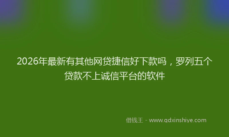 2026年最新有其他网贷捷信好下款吗，罗列五个贷款不上诚信平台的软件