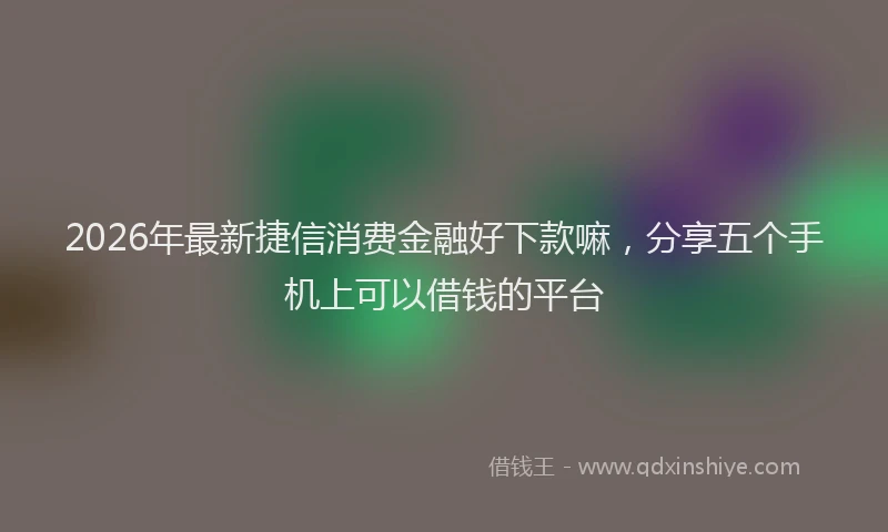 2026年最新捷信消费金融好下款嘛，分享五个手机上可以借钱的平台