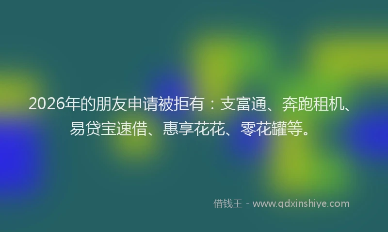 2026年的朋友申请被拒有：支富通、奔跑租机、易贷宝速借、惠享花花、零花罐等。