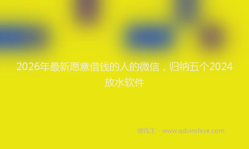 2026年最新愿意借钱的人的微信，归纳五个2024放水软件