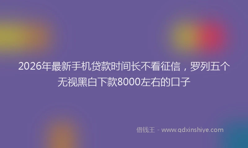 2026年最新手机贷款时间长不看征信，罗列五个无视黑白下款8000左右的口子