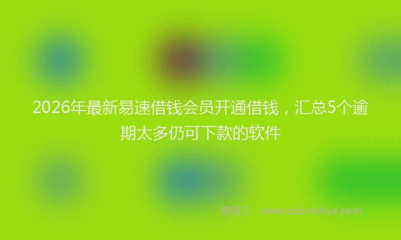 2026年最新易速借钱会员开通借钱，汇总5个逾期太多仍可下款的软件
